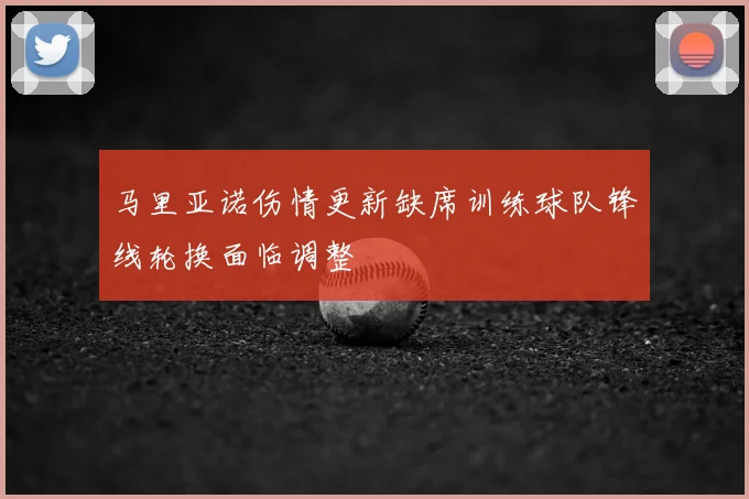 马里亚诺伤情更新缺席训练球队锋线轮换面临调整