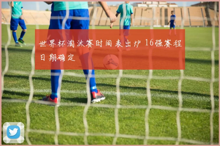 世界杯淘汰赛时间表出炉 16强赛程日期确定
