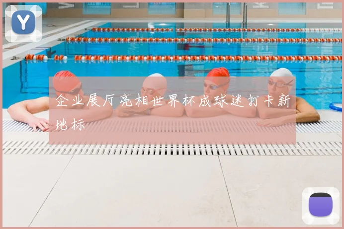 企业展厅亮相世界杯成球迷打卡新地标