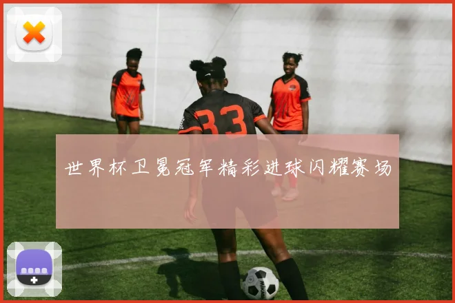 世界杯卫冕冠军精彩进球闪耀赛场