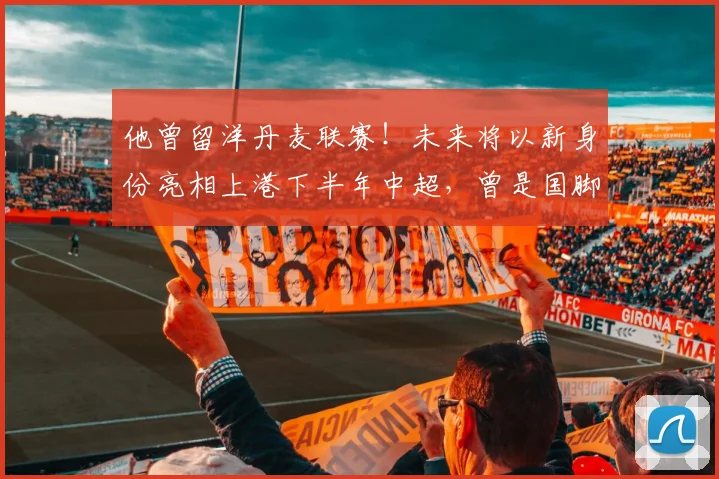 他曾留洋丹麦联赛！未来将以新身份亮相上港下半年中超，曾是国脚