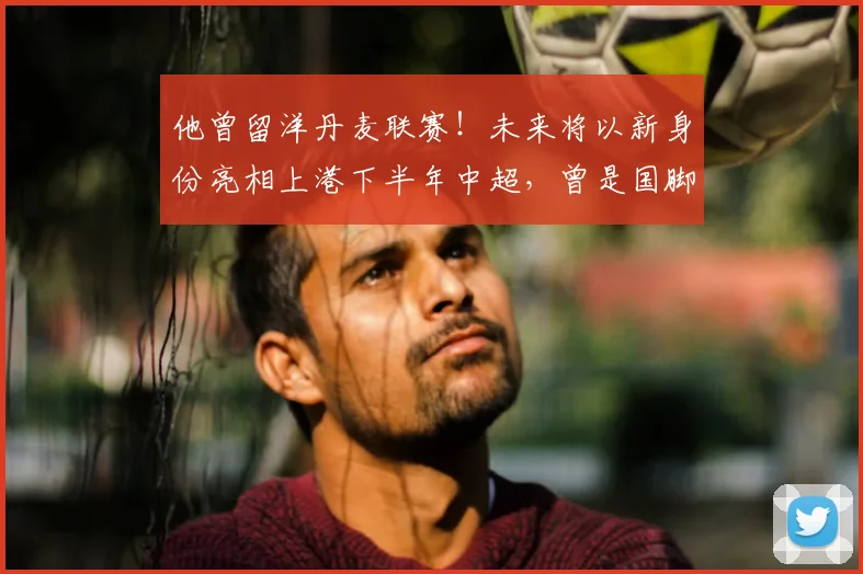 他曾留洋丹麦联赛！未来将以新身份亮相上港下半年中超，曾是国脚