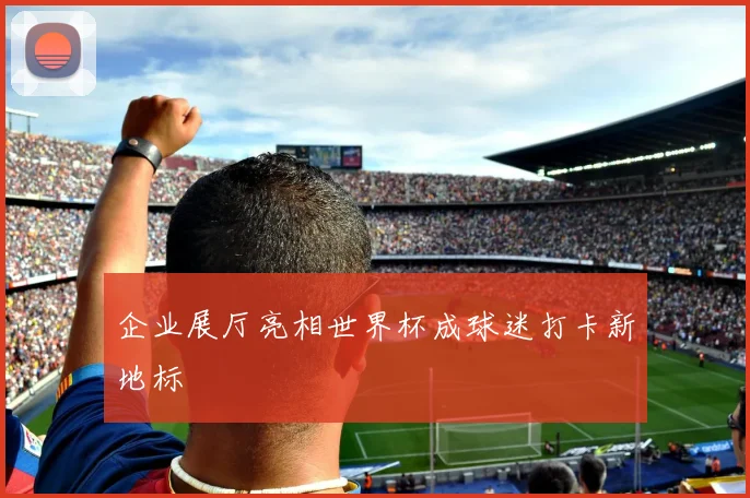企业展厅亮相世界杯成球迷打卡新地标