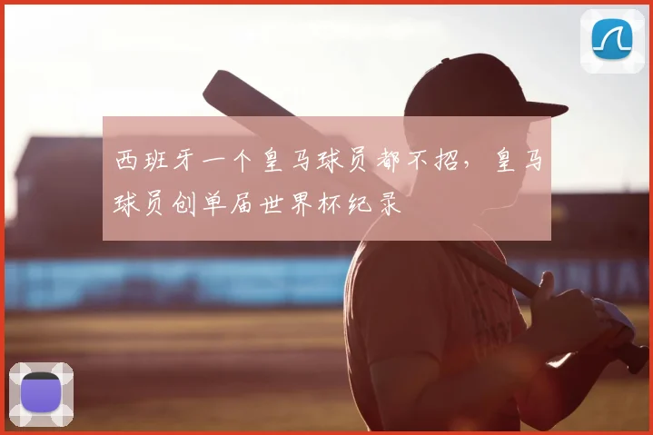 西班牙一个皇马球员都不招,皇马球员创单届世界杯纪录