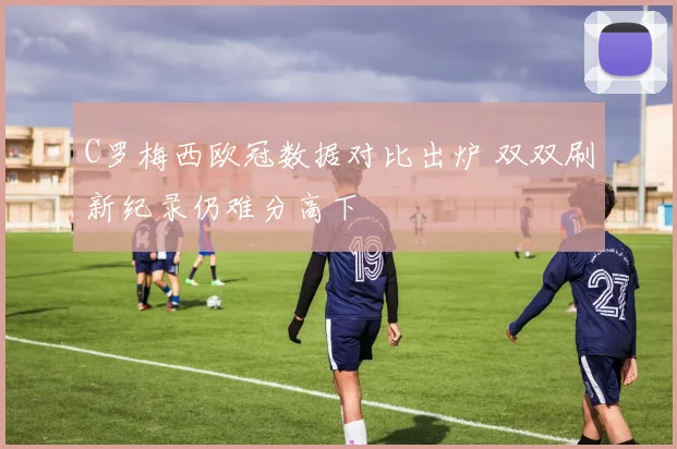 C罗梅西欧冠数据对比出炉 双双刷新纪录仍难分高下