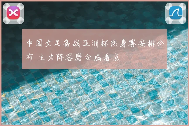 中国女足备战亚洲杯热身赛安排公布 主力阵容磨合成看点