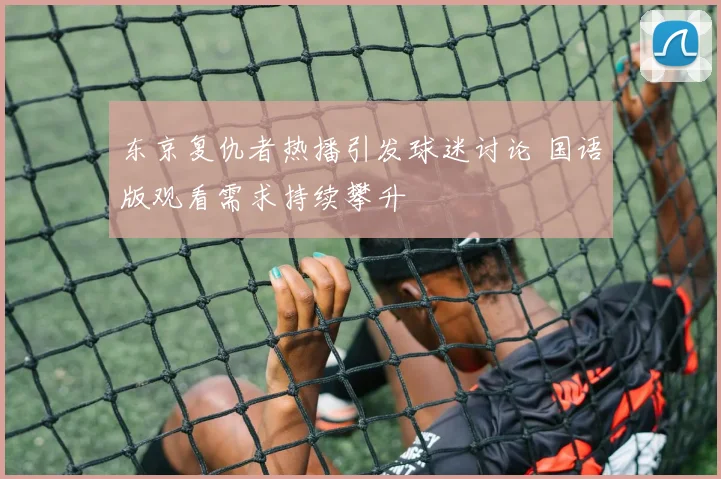 东京复仇者热播引发球迷讨论 国语版观看需求持续攀升