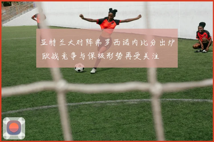 亚特兰大对阵弗罗西诺内比分出炉 欧战竞争与保级形势再受关注