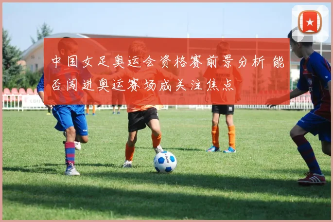中国女足奥运会资格赛前景分析 能否闯进奥运赛场成关注焦点