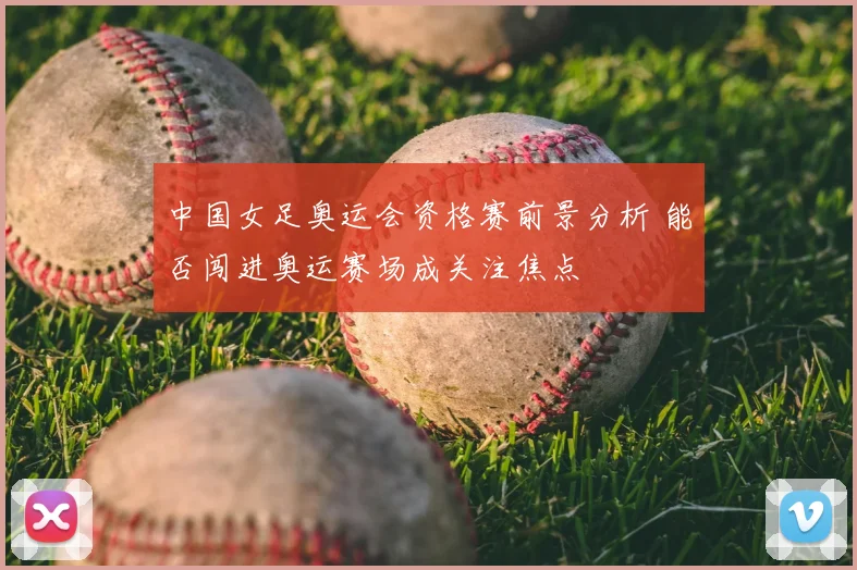 中国女足奥运会资格赛前景分析 能否闯进奥运赛场成关注焦点