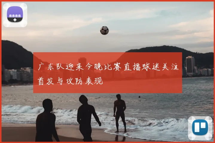 广东队迎来今晚比赛直播球迷关注首发与攻防表现