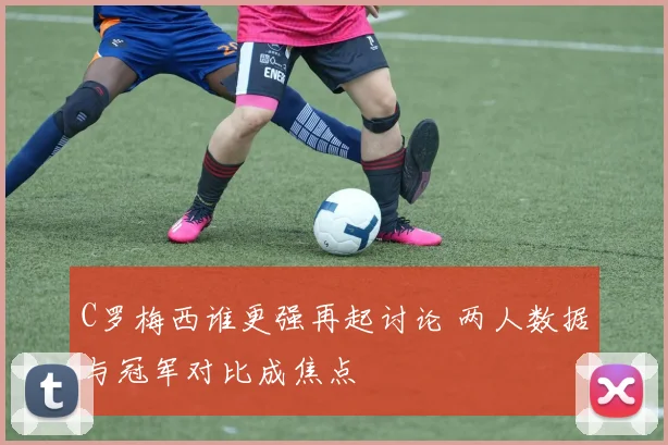C罗梅西谁更强再起讨论 两人数据与冠军对比成焦点