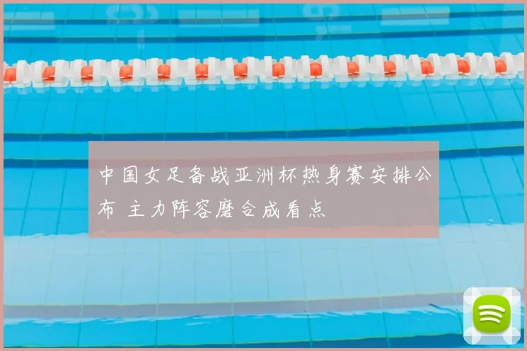 中国女足备战亚洲杯热身赛安排公布 主力阵容磨合成看点