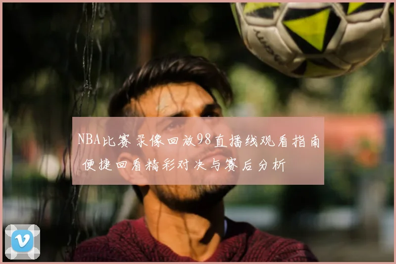 NBA比赛录像回放98直播线观看指南 便捷回看精彩对决与赛后分析