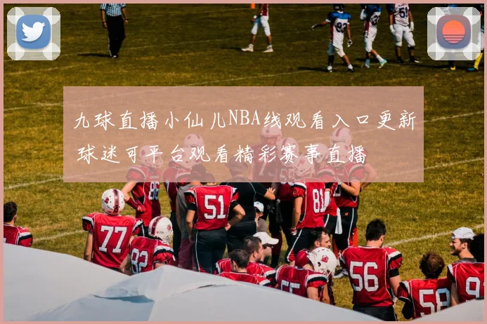 九球直播小仙儿NBA线观看入口更新 球迷可平台观看精彩赛事直播