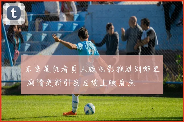 东京复仇者真人版电影推进到哪里 剧情更新引发后续上映看点