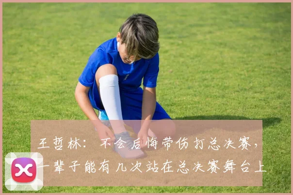 王哲林:不会后悔带伤打总决赛,一辈子能有几次站在总决赛舞台上