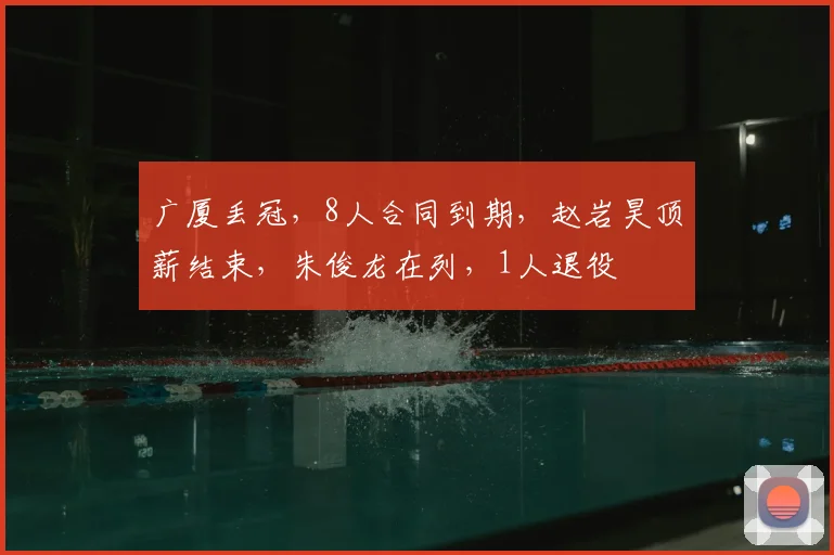 广厦丢冠,8人合同到期,赵岩昊顶薪结束,朱俊龙在列,1人退役