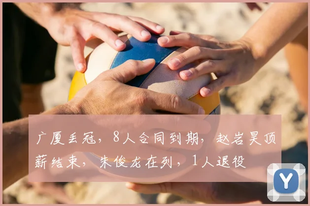 广厦丢冠，8人合同到期，赵岩昊顶薪结束，朱俊龙在列，1人退役
