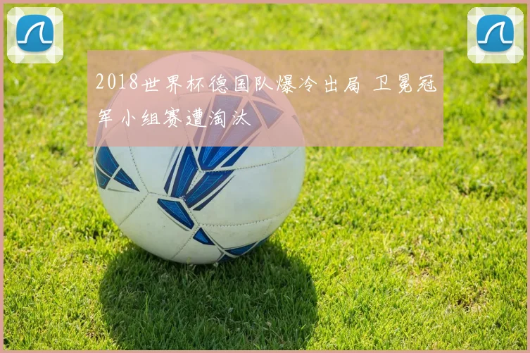 2018世界杯德国队爆冷出局 卫冕冠军小组赛遭淘汰