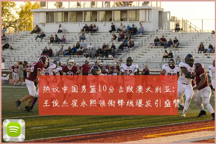 热议中国男篮10分击败澳大利亚：王俊杰崔永熙领衔锋线爆发引盛赞