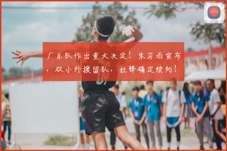 广东队作出重大决定！朱芳雨宣布，双小外援留队，杜锋确定续约！