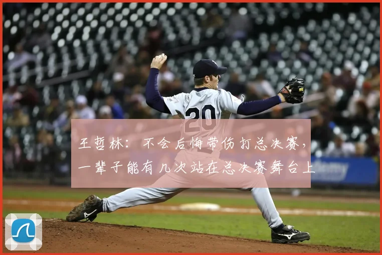王哲林：不会后悔带伤打总决赛，一辈子能有几次站在总决赛舞台上